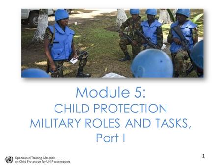 Specialised Training Materials on Child Protection for UN Peacekeepers Module 5: CHILD PROTECTION MILITARY ROLES AND TASKS, Part I 1.
