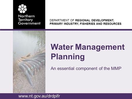DEPARTMENT OF REGIONAL DEVELOPMENT, PRIMARY INDUSTRY, FISHERIES AND RESOURCES Water Management Planning An essential component of the MMP www.nt.gov.au/drdpifr.