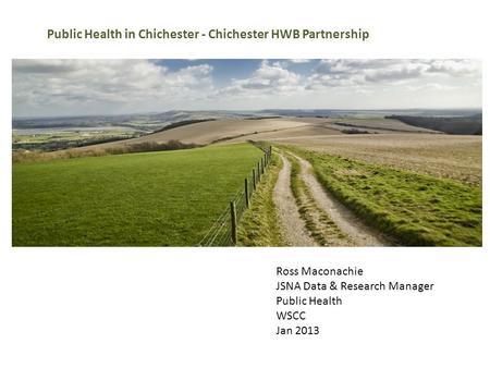 Ross Maconachie JSNA Data & Research Manager Public Health WSCC Jan 2013 Public Health in Chichester - Chichester HWB Partnership.