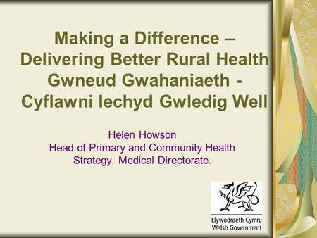 Making a Difference – Delivering Better Rural Health Gwneud Gwahaniaeth - Cyflawni Iechyd Gwledig Well Helen Howson Head of Primary and Community Health.