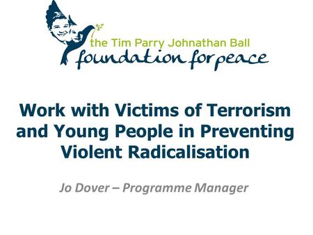 Work with Victims of Terrorism and Young People in Preventing Violent Radicalisation Jo Dover – Programme Manager.