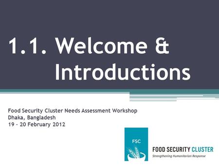 1.1. Welcome & Introductions Food Security Cluster Needs Assessment Workshop Dhaka, Bangladesh 19 – 20 February 2012.
