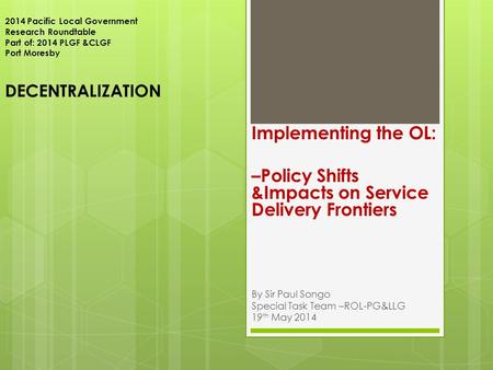 2014 Pacific Local Government Research Roundtable Part of: 2014 PLGF &CLGF Port Moresby DECENTRALIZATION Implementing the OL: –Policy Shifts &Impacts on.