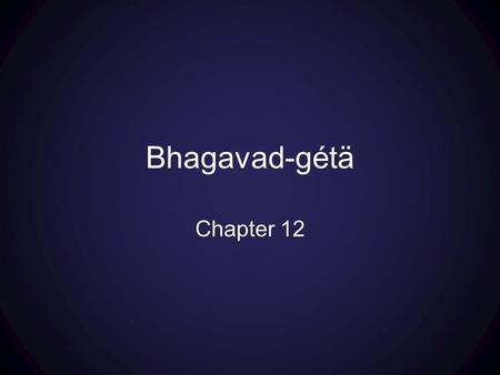Bhagavad-gétä Chapter 12. Part 1: texts 1-7 overview of two paths For each Path: Goals—Process—Nature of the Path—Deliverance and Qualifications Part.