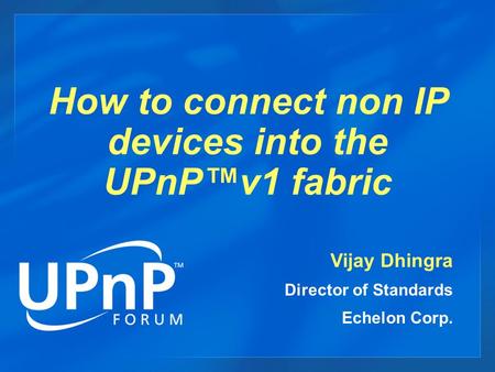 How to connect non IP devices into the UPnP™v1 fabric Vijay Dhingra Director of Standards Echelon Corp.