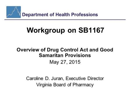 Department of Health Professions Workgroup on SB1167 Overview of Drug Control Act and Good Samaritan Provisions May 27, 2015 Caroline D. Juran, Executive.