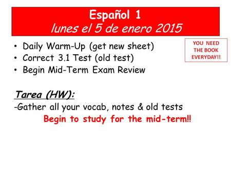 Español 1 lunes el 5 de enero 2015 Daily Warm-Up (get new sheet) Correct 3.1 Test (old test) Begin Mid-Term Exam Review Tarea (HW): -Gather all your vocab,