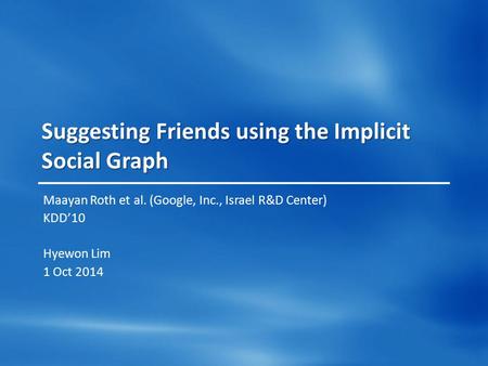 Suggesting Friends using the Implicit Social Graph Maayan Roth et al. (Google, Inc., Israel R&D Center) KDD’10 Hyewon Lim 1 Oct 2014.