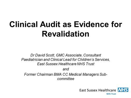Clinical Audit as Evidence for Revalidation Dr David Scott, GMC Associate, Consultant Paediatrician and Clinical Lead for Children’s Services, East Sussex.