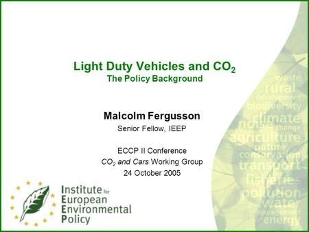 Light Duty Vehicles and CO 2 The Policy Background Malcolm Fergusson Senior Fellow, IEEP ECCP II Conference CO 2 and Cars Working Group 24 October 2005.