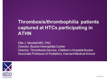 2008© COPYRIGHT Thrombosis/thrombophilia patients captured at HTCs participating in ATHN Ellis J. Neufeld MD, PhD Director, Boston Hemophilia Center Director,