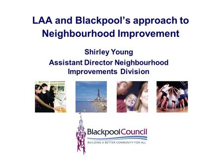 LAA and Blackpool’s approach to Neighbourhood Improvement Shirley Young Assistant Director Neighbourhood Improvements Division.