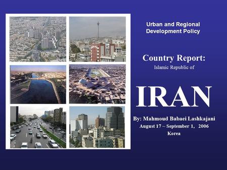 Urban and Regional Development Policy Country Report: Islamic Republic of IRAN By: Mahmoud Babaei Lashkajani August 17 ~ September 1, 2006 Korea.