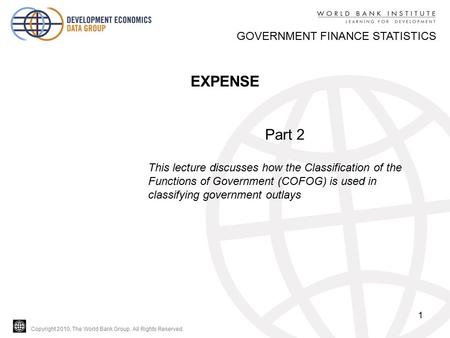 Copyright 2010, The World Bank Group. All Rights Reserved. 1 GOVERNMENT FINANCE STATISTICS EXPENSE Part 2 This lecture discusses how the Classification.