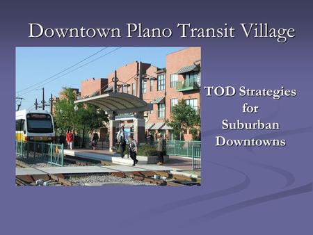 Downtown Plano Transit Village TOD Strategies for Suburban Downtowns.