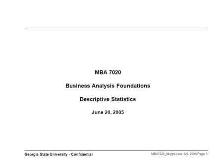 MBA7020_04.ppt/June 120, 2005/Page 1 Georgia State University - Confidential MBA 7020 Business Analysis Foundations Descriptive Statistics June 20, 2005.