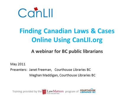 Finding Canadian Laws & Cases Online Using CanLII.org A webinar for BC public librarians May 2011 Presenters: Janet Freeman, Courthouse Libraries BC Meghan.