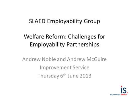 SLAED Employability Group Welfare Reform: Challenges for Employability Partnerships Andrew Noble and Andrew McGuire Improvement Service Thursday 6 th June.