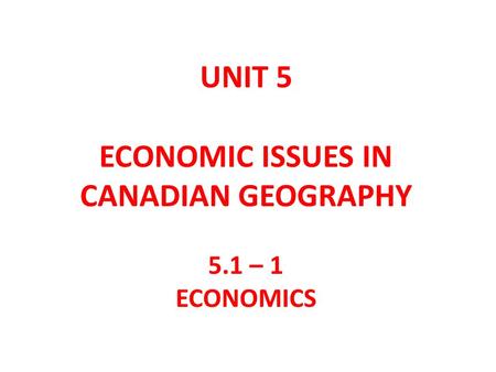 UNIT 5 ECONOMIC ISSUES IN CANADIAN GEOGRAPHY 5.1 – 1 ECONOMICS.