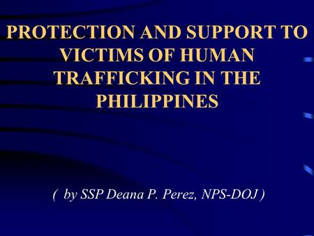 PROTECTION AND SUPPORT TO VICTIMS OF HUMAN TRAFFICKING IN THE PHILIPPINES ( by SSP Deana P. Perez, NPS-DOJ )