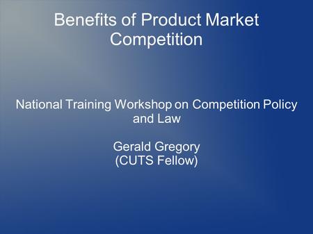 Benefits of Product Market Competition National Training Workshop on Competition Policy and Law Gerald Gregory (CUTS Fellow)