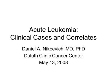 Acute Leukemia: Clinical Cases and Correlates Daniel A. Nikcevich, MD, PhD Duluth Clinic Cancer Center May 13, 2008.