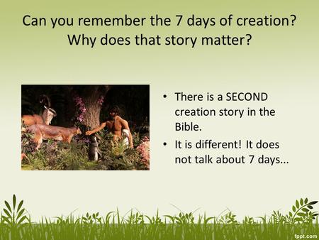 Can you remember the 7 days of creation? Why does that story matter? There is a SECOND creation story in the Bible. It is different! It does not talk about.