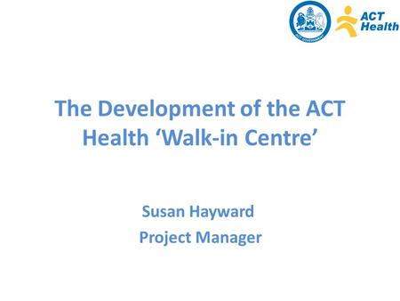 The Development of the ACT Health ‘Walk-in Centre’ Susan Hayward Project Manager.