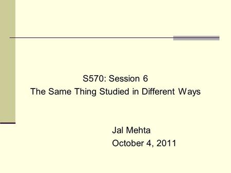 S570: Session 6 The Same Thing Studied in Different Ways Jal Mehta October 4, 2011.