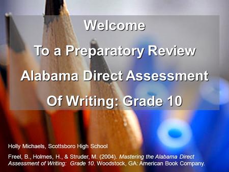 Welcome To a Preparatory Review Alabama Direct Assessment Of Writing: Grade 10 Holly Michaels, Scottsboro High School Freel, B., Holmes, H., & Struder,