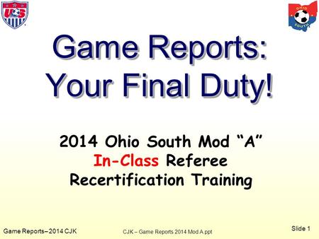 Slide 1 Game Reports– 2014 CJK 2014 Ohio South Mod “A” In-Class Referee Recertification Training Game Reports: Your Final Duty! CJK – Game Reports 2014.