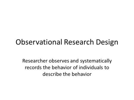 Observational Research Design Researcher observes and systematically records the behavior of individuals to describe the behavior.