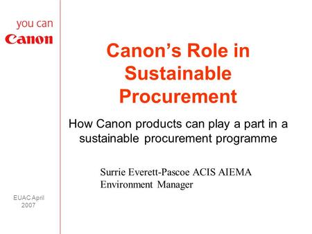 EUAC April 2007 Canon’s Role in Sustainable Procurement How Canon products can play a part in a sustainable procurement programme Surrie Everett-Pascoe.