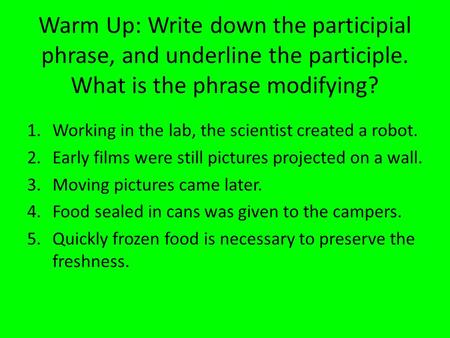 Warm Up: Write down the participial phrase, and underline the participle. What is the phrase modifying? 1.Working in the lab, the scientist created a robot.