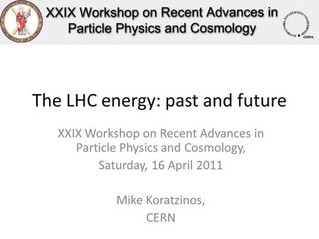 The LHC energy: past and future XXIX Workshop on Recent Advances in Particle Physics and Cosmology, Saturday, 16 April 2011 Mike Koratzinos, CERN.