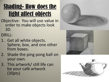 Shading- How does the light affect objects Objective: You will use value in order to make objects look 3D. DRILL: 1.Get all white objects. Sphere, box,