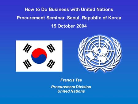 How to Do Business with United Nations Procurement Seminar, Seoul, Republic of Korea 15 October 2004 Francis Tse Procurement Division United Nations.
