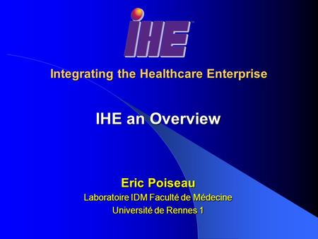 Integrating the Healthcare Enterprise IHE an Overview Eric Poiseau Laboratoire IDM Faculté de Médecine Université de Rennes 1.