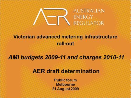 Victorian advanced metering infrastructure roll-out AMI budgets 2009-11 and charges 2010-11 AER draft determination Public forum Melbourne 21 August 2009.