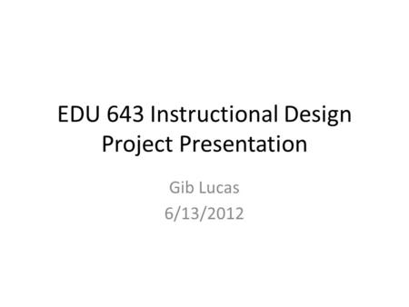 EDU 643 Instructional Design Project Presentation Gib Lucas 6/13/2012.