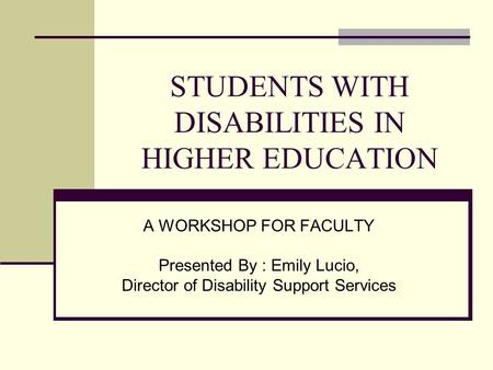 STUDENTS WITH DISABILITIES IN HIGHER EDUCATION A WORKSHOP FOR FACULTY Presented By : Emily Lucio, Director of Disability Support Services.