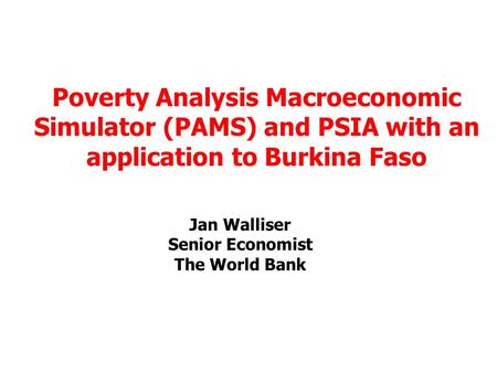 Jan Walliser Senior Economist The World Bank Poverty Analysis Macroeconomic Simulator (PAMS) and PSIA with an application to Burkina Faso.
