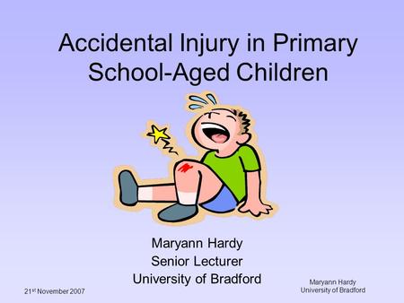 21 st November 2007 Maryann Hardy University of Bradford Accidental Injury in Primary School-Aged Children Maryann Hardy Senior Lecturer University of.