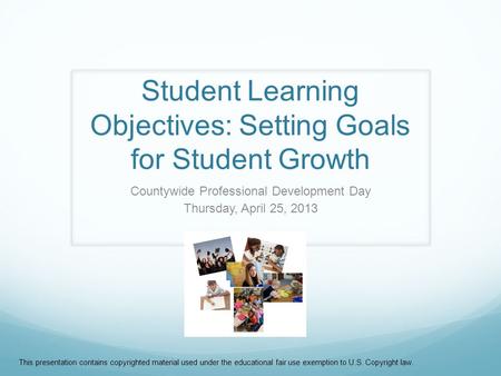 Student Learning Objectives: Setting Goals for Student Growth Countywide Professional Development Day Thursday, April 25, 2013 This presentation contains.