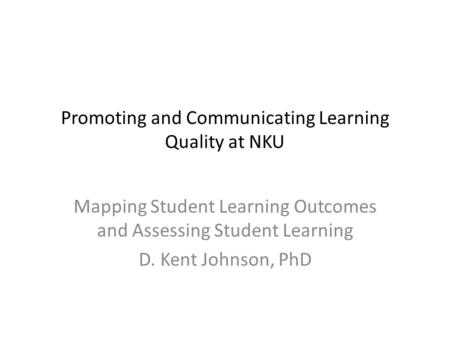 Promoting and Communicating Learning Quality at NKU Mapping Student Learning Outcomes and Assessing Student Learning D. Kent Johnson, PhD.