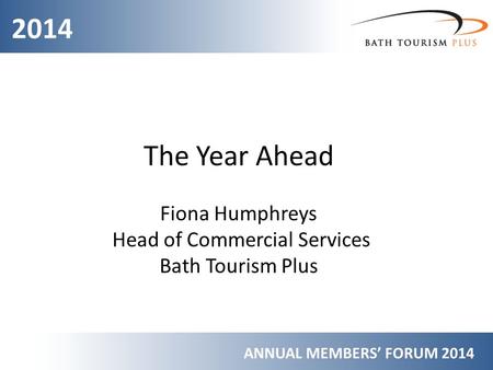 2014 ANNUAL MEMBERS’ FORUM 2014 The Year Ahead Fiona Humphreys Head of Commercial Services Bath Tourism Plus.