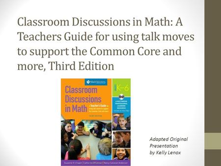 Classroom Discussions in Math: A Teachers Guide for using talk moves to support the Common Core and more, Third Edition Adapted Original Presentation by.