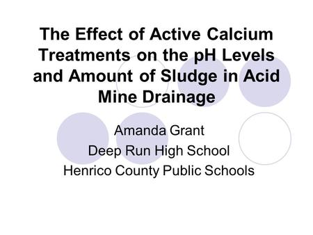 The Effect of Active Calcium Treatments on the pH Levels and Amount of Sludge in Acid Mine Drainage Amanda Grant Deep Run High School Henrico County Public.