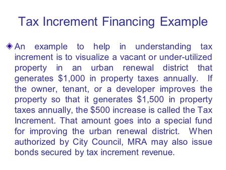 Tax Increment Financing Example An example to help in understanding tax increment is to visualize a vacant or under-utilized property in an urban renewal.
