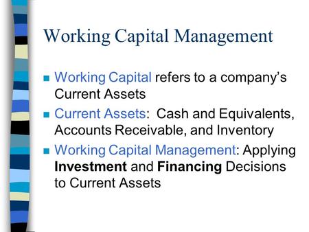 Working Capital Management n Working Capital refers to a company’s Current Assets n Current Assets: Cash and Equivalents, Accounts Receivable, and Inventory.